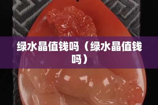 綠水晶值錢嗎（綠水晶值錢嗎）