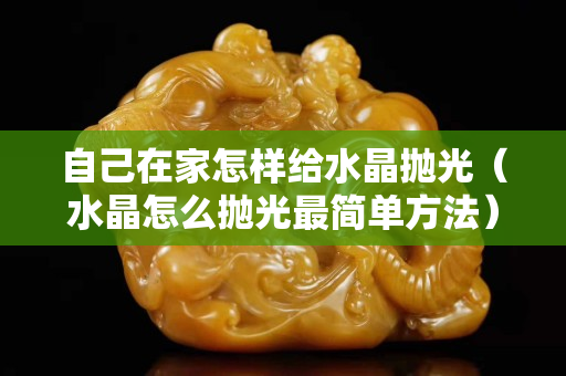 自己在家怎樣給水晶拋光（水晶怎么拋光最簡單方法）