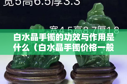 白水晶手鐲的功效與作用是什么（白水晶手鐲價格一般多少錢）