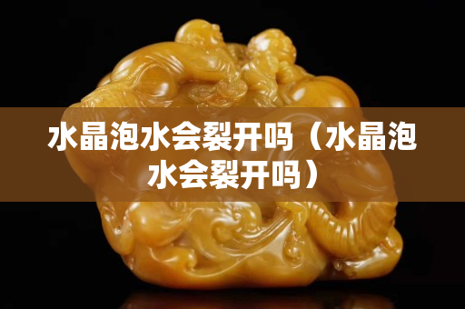 水晶泡水會裂開嗎（水晶泡水會裂開嗎）