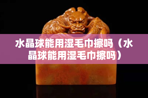 水晶球能用濕毛巾擦嗎（水晶球能用濕毛巾擦嗎）