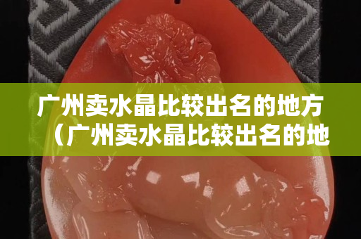 廣州賣水晶比較出名的地方（廣州賣水晶比較出名的地方零售店）