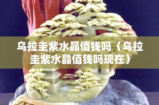 烏拉圭紫水晶值錢嗎（烏拉圭紫水晶值錢嗎現在）