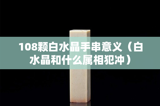 108顆白水晶手串意義（白水晶和什么屬相犯沖）