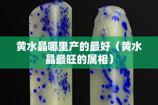 黃水晶哪里產的最好（黃水晶最旺的屬相）