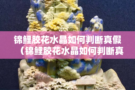 錦鯉膠花水晶如何判斷真假（錦鯉膠花水晶如何判斷真假）