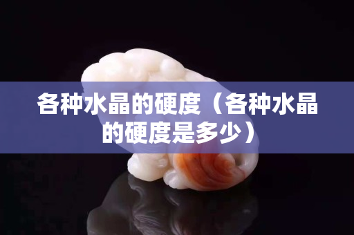 各種水晶的硬度（各種水晶的硬度是多少）