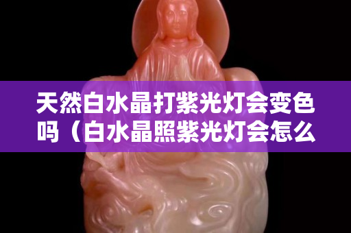 天然白水晶打紫光燈會變色嗎（白水晶照紫光燈會怎么樣）