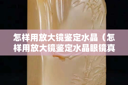 怎樣用放大鏡鑒定水晶（怎樣用放大鏡鑒定水晶眼鏡真假）