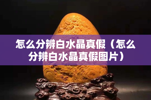 怎么分辨白水晶真假（怎么分辨白水晶真假圖片）