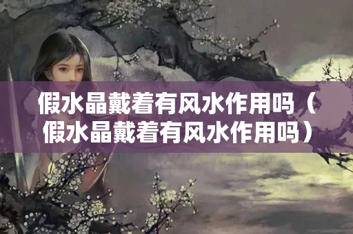 假水晶戴著有風(fēng)水作用嗎（假水晶戴著有風(fēng)水作用嗎）
