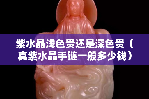 紫水晶淺色貴還是深色貴（真紫水晶手鏈一般多少錢）