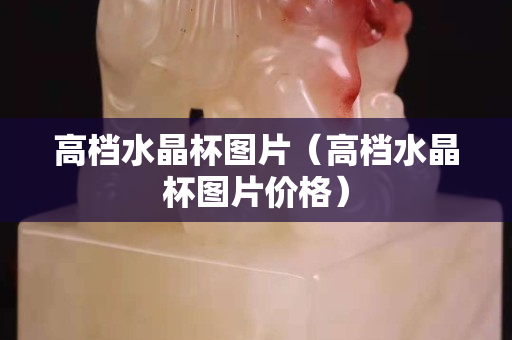 高檔水晶杯圖片（高檔水晶杯圖片價格）