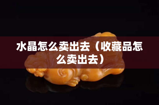 水晶怎么賣出去（收藏品怎么賣出去）