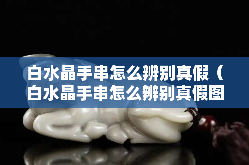 白水晶手串怎么辨別真假（白水晶手串怎么辨別真假圖片）