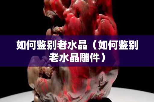 如何鑒別老水晶（如何鑒別老水晶雕件）