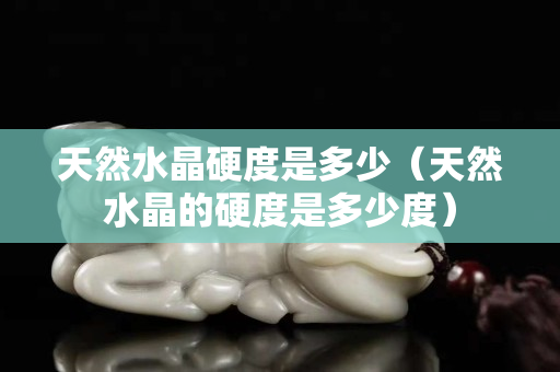 天然水晶硬度是多少（天然水晶的硬度是多少度）
