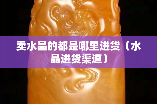 賣水晶的都是哪里進貨（水晶進貨渠道）