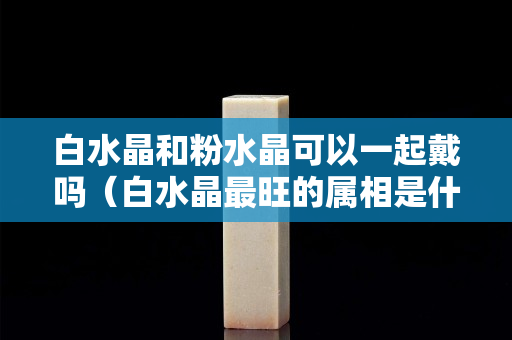 白水晶和粉水晶可以一起戴嗎（白水晶最旺的屬相是什么）