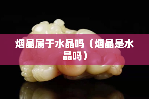 煙晶屬于水晶嗎（煙晶是水晶嗎）
