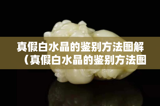 真假白水晶的鑒別方法圖解（真假白水晶的鑒別方法圖解視頻）