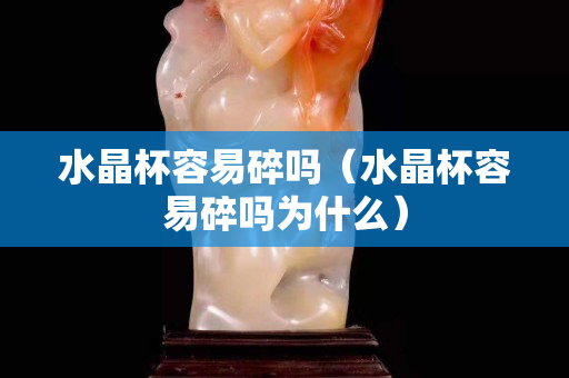 水晶杯容易碎嗎（水晶杯容易碎嗎為什么）