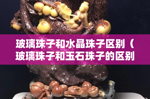 玻璃珠子和水晶珠子區(qū)別（玻璃珠子和玉石珠子的區(qū)別）
