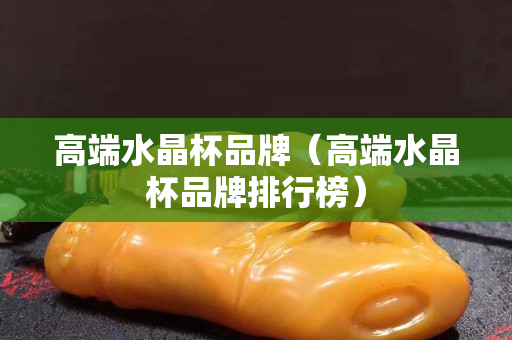 高端水晶杯品牌（高端水晶杯品牌排行榜）