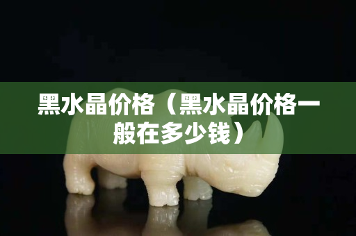 黑水晶價格（黑水晶價格一般在多少錢）