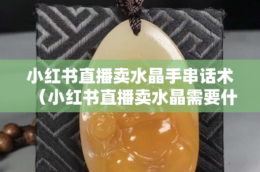 小紅書直播賣水晶手串話術（小紅書直播賣水晶需要什么條件呢）