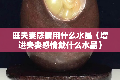 旺夫妻感情用什么水晶（增進夫妻感情戴什么水晶）