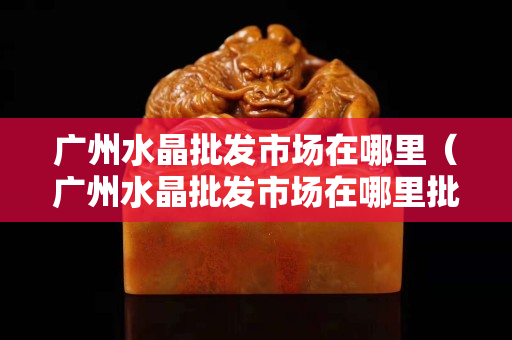 廣州水晶批發(fā)市場在哪里（廣州水晶批發(fā)市場在哪里批發(fā)全國三大水晶批發(fā)市場）