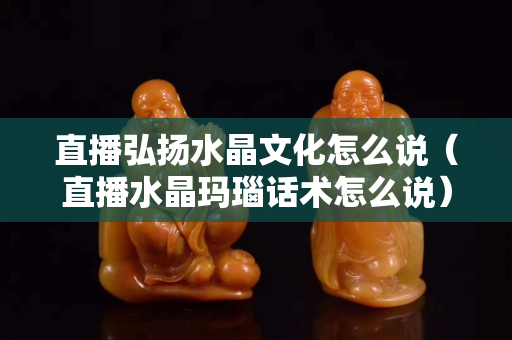 直播弘揚水晶文化怎么說（直播水晶瑪瑙話術怎么說）