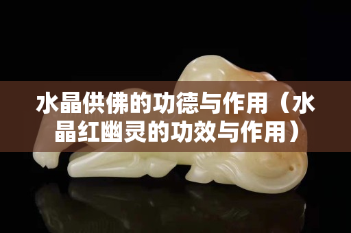水晶供佛的功德與作用（水晶紅幽靈的功效與作用）
