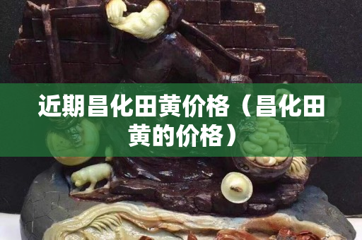 近期昌化田黃價(jià)格（昌化田黃的價(jià)格）