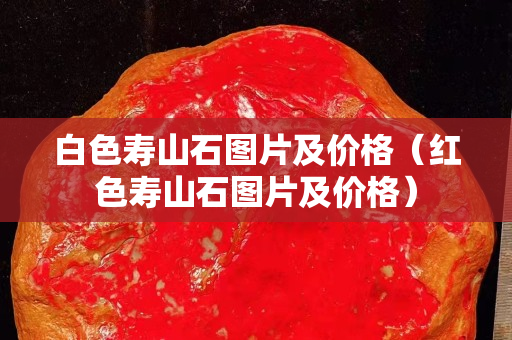 白色壽山石圖片及價格（紅色壽山石圖片及價格）