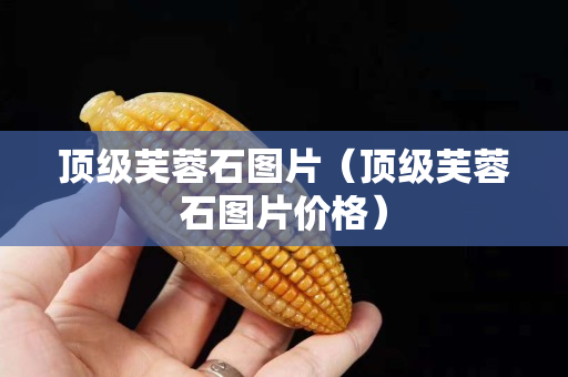頂級(jí)芙蓉石圖片（頂級(jí)芙蓉石圖片價(jià)格）