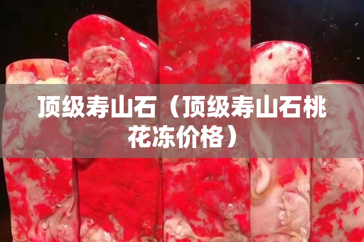 頂級(jí)壽山石（頂級(jí)壽山石桃花凍價(jià)格）
