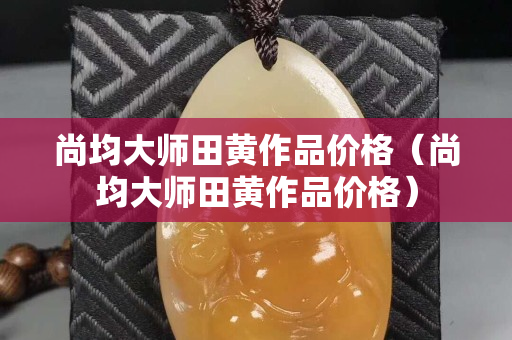 尚均大師田黃作品價格（尚均大師田黃作品價格）