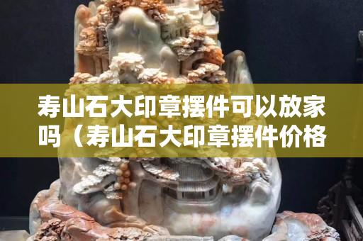 壽山石大印章擺件可以放家嗎（壽山石大印章擺件價格）