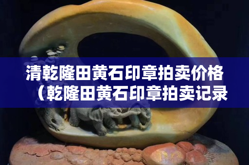 清乾隆田黃石印章拍賣價格（乾隆田黃石印章拍賣記錄）