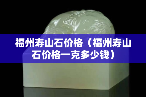 福州壽山石價格（福州壽山石價格一克多少錢）