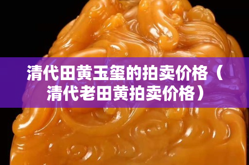 清代田黃玉璽的拍賣價格（清代老田黃拍賣價格）