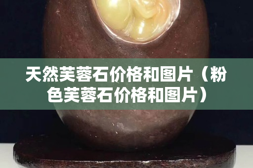 天然芙蓉石價格和圖片（粉色芙蓉石價格和圖片）