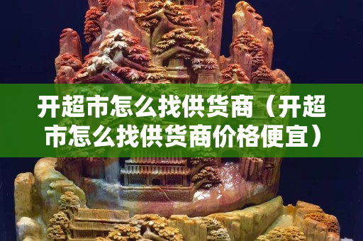 開超市怎么找供貨商（開超市怎么找供貨商價格便宜）