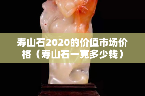 壽山石2020的價值市場價格（壽山石一克多少錢）