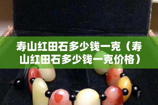 壽山紅田石多少錢(qián)一克（壽山紅田石多少錢(qián)一克價(jià)格）