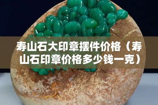 壽山石大印章擺件價格（壽山石印章價格多少錢一克）