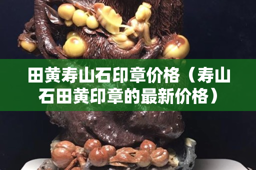 田黃壽山石印章價格（壽山石田黃印章的最新價格）