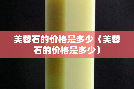 芙蓉石的價格是多少（芙蓉石的價格是多少）